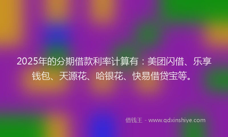 2025年的分期借款利率计算有：美团闪借、乐享钱包、天源花、哈银花、快易借贷宝等。