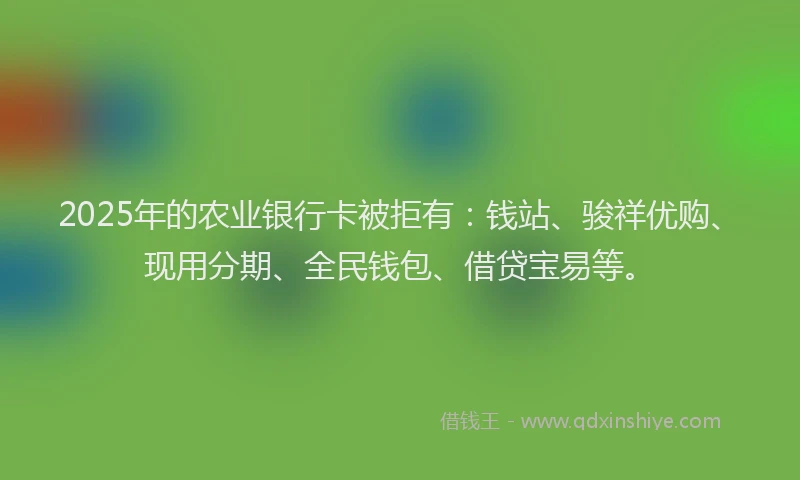 2025年的农业银行卡被拒有：钱站、骏祥优购、现用分期、全民钱包、借贷宝易等。