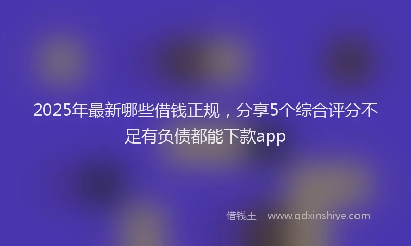 2025年最新哪些借钱正规，分享5个综合评分不足有负债都能下款app