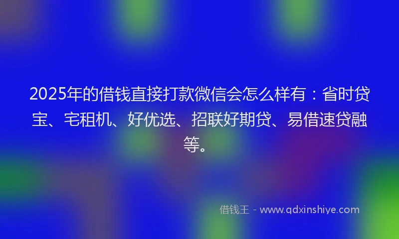 2025年的借钱直接打款微信会怎么样有：省时贷宝、宅租机、好优选、招联好期贷、易借速贷融等。