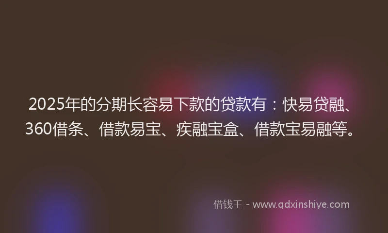 2025年的分期长容易下款的贷款有：快易贷融、360借条、借款易宝、疾融宝盒、借款宝易融等。