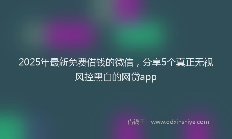 2025年最新免费借钱的微信，分享5个真正无视风控黑白的网贷app