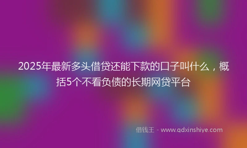 2025年最新多头借贷还能下款的口子叫什么，概括5个不看负债的长期网贷平台
