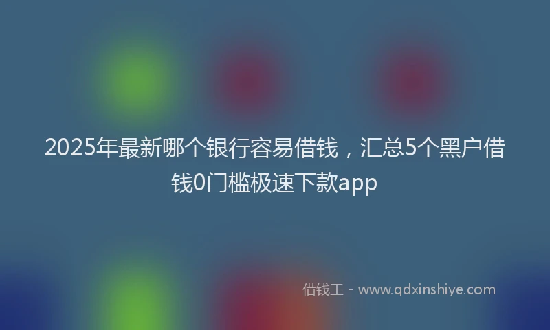 2025年最新哪个银行容易借钱，汇总5个黑户借钱0门槛极速下款app