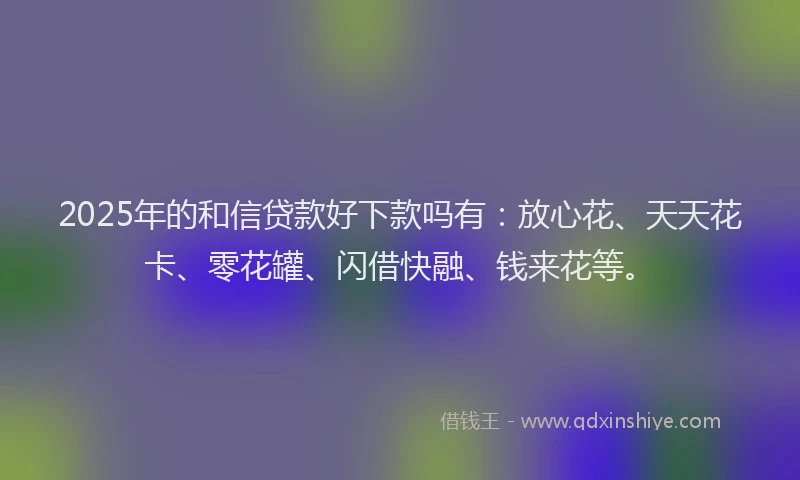 2025年的和信贷款好下款吗有：放心花、天天花卡、零花罐、闪借快融、钱来花等。