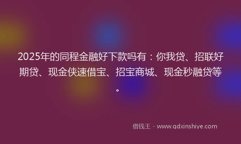 2025年的同程金融好下款吗有：你我贷、招联好期贷、现金侠速借宝、招宝商城、现金秒融贷等。