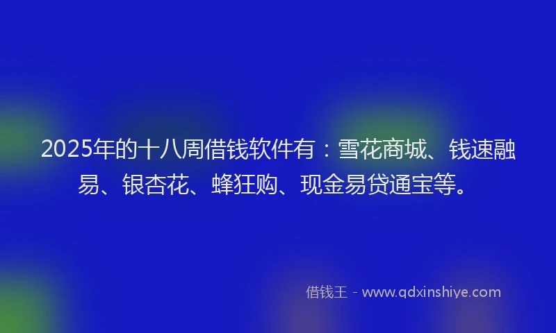 2025年的十八周借钱软件有：雪花商城、钱速融易、银杏花、蜂狂购、现金易贷通宝等。