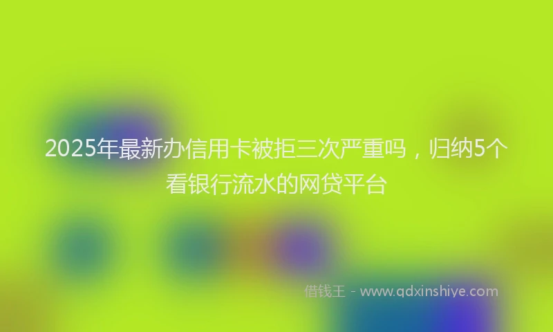 2025年最新办信用卡被拒三次严重吗，归纳5个看银行流水的网贷平台