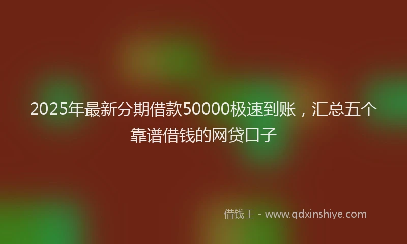 2025年最新分期借款50000极速到账，汇总五个靠谱借钱的网贷口子
