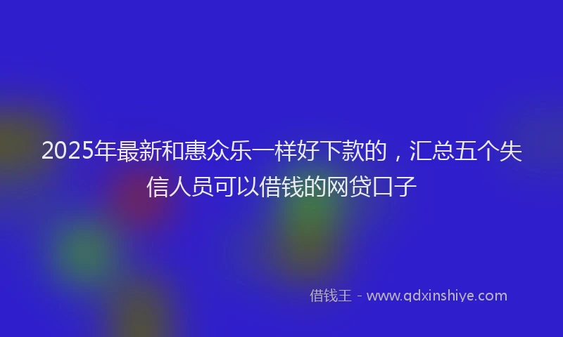 2025年最新和惠众乐一样好下款的，汇总五个失信人员可以借钱的网贷口子