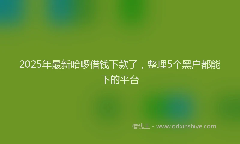 2025年最新哈啰借钱下款了，整理5个黑户都能下的平台