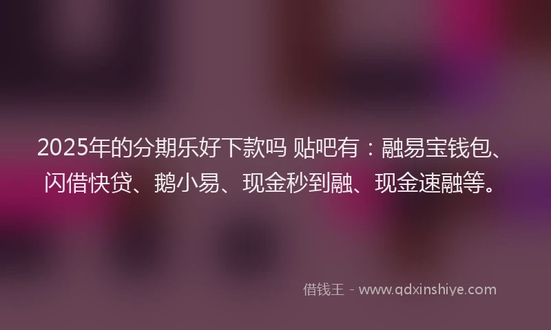 2025年的分期乐好下款吗 贴吧有：融易宝钱包、闪借快贷、鹅小易、现金秒到融、现金速融等。