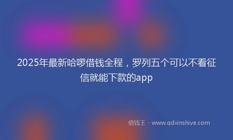 2025年最新哈啰借钱全程，罗列五个可以不看征信就能下款的app