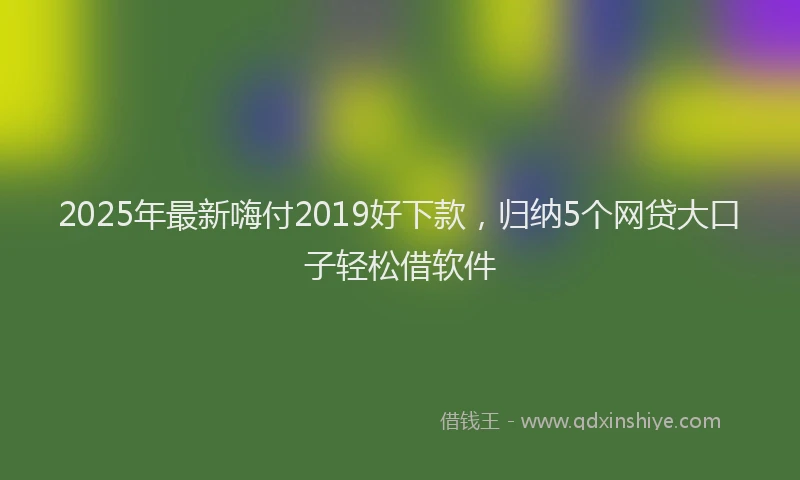 2025年最新嗨付2019好下款，归纳5个网贷大口子轻松借软件