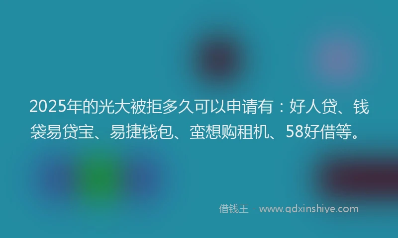 2025年的光大被拒多久可以申请有：好人贷、钱袋易贷宝、易捷钱包、蛮想购租机、58好借等。