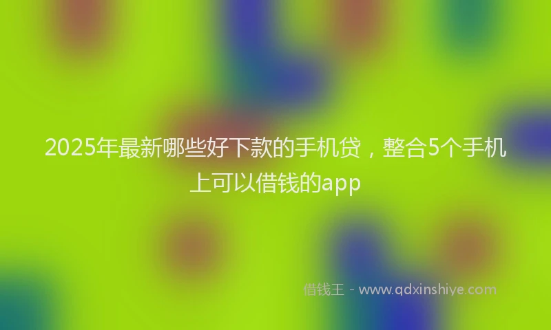 2025年最新哪些好下款的手机贷，整合5个手机上可以借钱的app