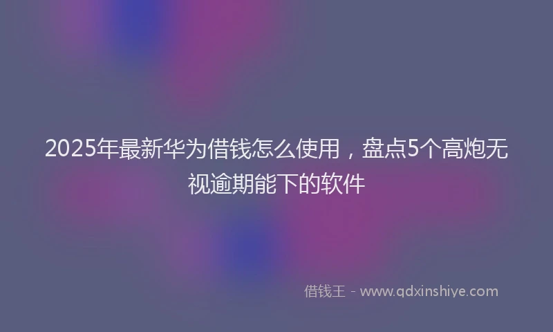 2025年最新华为借钱怎么使用，盘点5个高炮无视逾期能下的软件