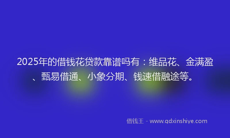 2025年的借钱花贷款靠谱吗有：维品花、金满盈、甄易借通、小象分期、钱速借融途等。