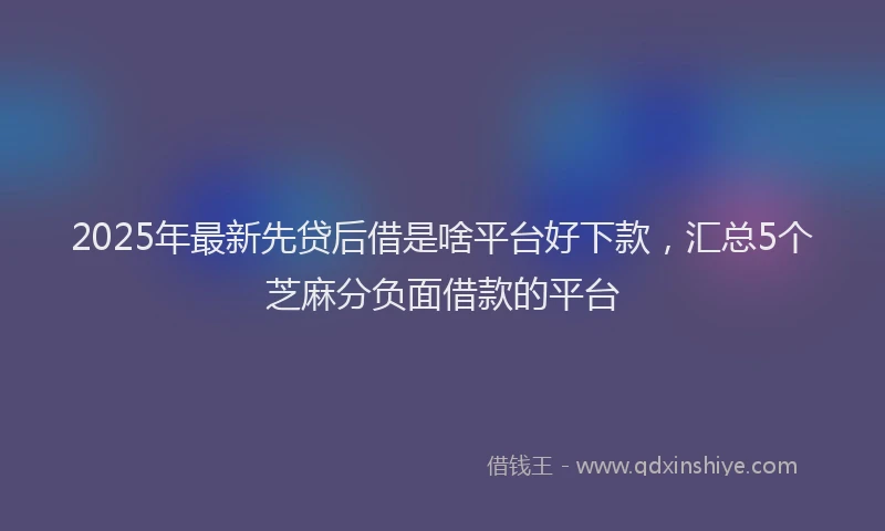 2025年最新先贷后借是啥平台好下款，汇总5个芝麻分负面借款的平台