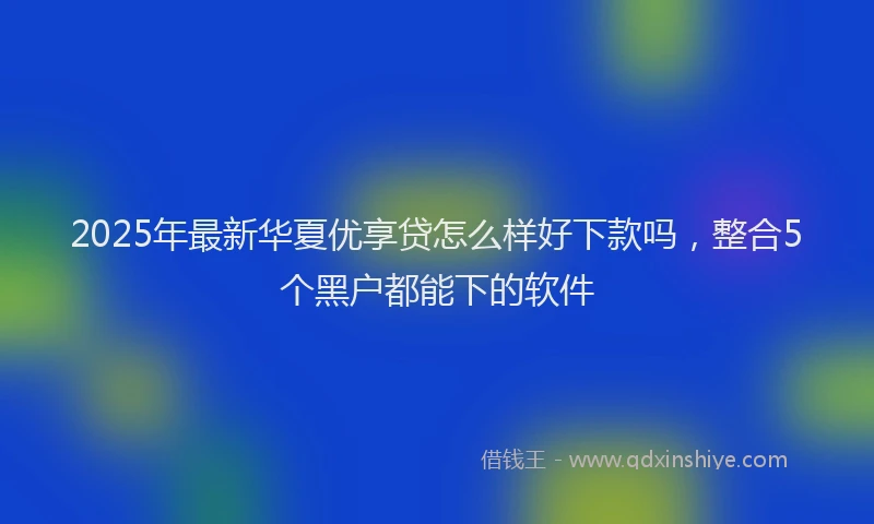 2025年最新华夏优享贷怎么样好下款吗，整合5个黑户都能下的软件