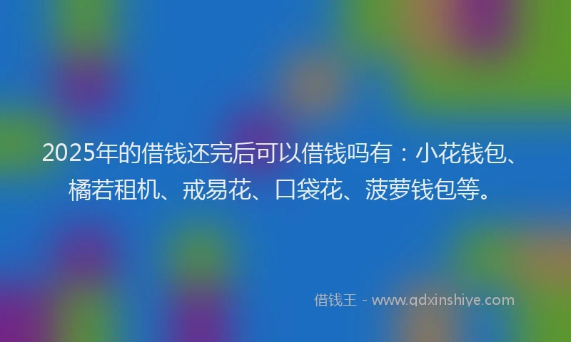 2025年的借钱还完后可以借钱吗有：小花钱包、橘若租机、戒易花、口袋花、菠萝钱包等。