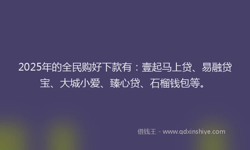 2025年的全民购好下款有：壹起马上贷、易融贷宝、大城小爱、臻心贷、石榴钱包等。