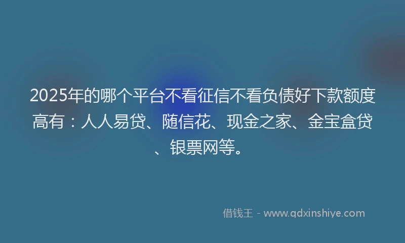 2025年的哪个平台不看征信不看负债好下款额度高有：人人易贷、随信花、现金之家、金宝盒贷、银票网等。
