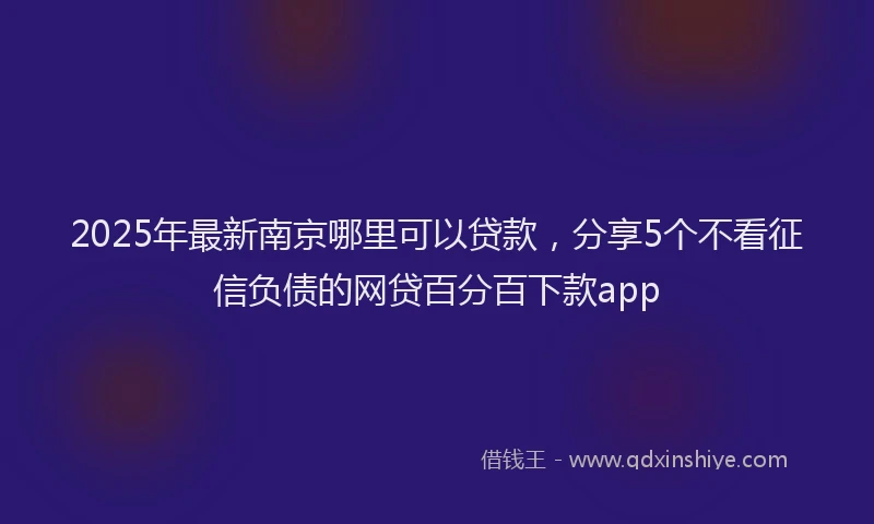 2025年最新南京哪里可以贷款，分享5个不看征信负债的网贷百分百下款app