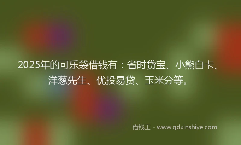 2025年的可乐袋借钱有：省时贷宝、小熊白卡、洋葱先生、优投易贷、玉米分等。