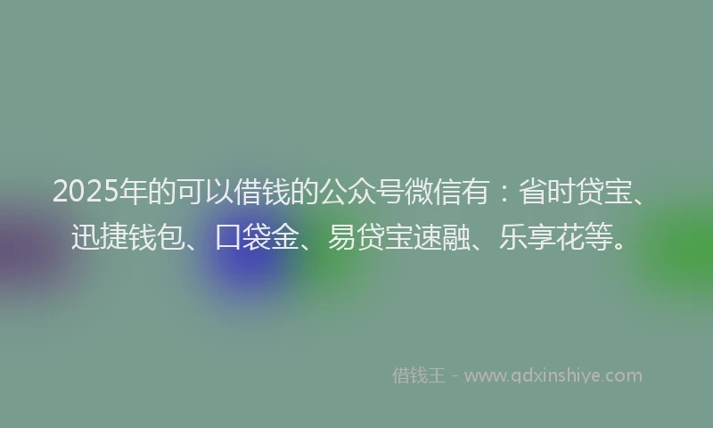 2025年的可以借钱的公众号微信有：省时贷宝、迅捷钱包、口袋金、易贷宝速融、乐享花等。