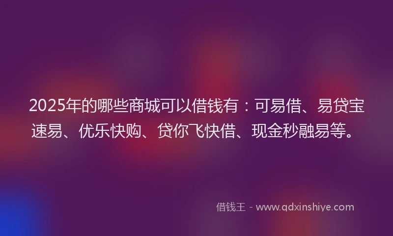 2025年的哪些商城可以借钱有：可易借、易贷宝速易、优乐快购、贷你飞快借、现金秒融易等。