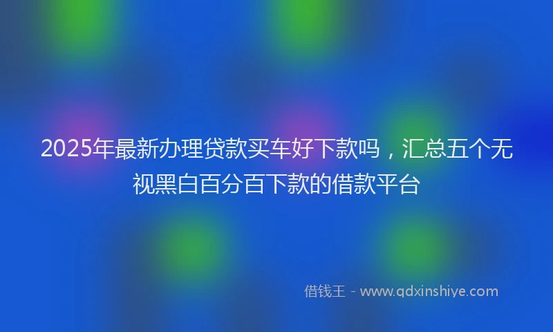 2025年最新办理贷款买车好下款吗，汇总五个无视黑白百分百下款的借款平台