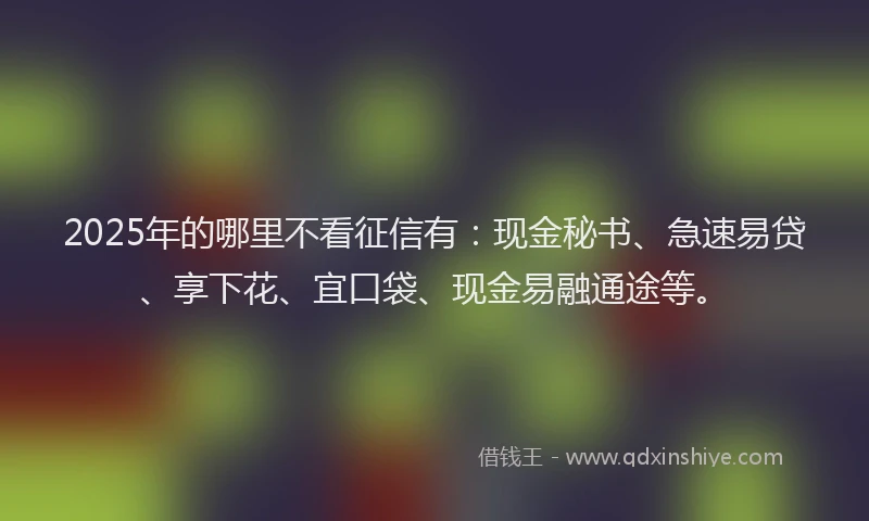 2025年的哪里不看征信有：现金秘书、急速易贷、享下花、宜口袋、现金易融通途等。