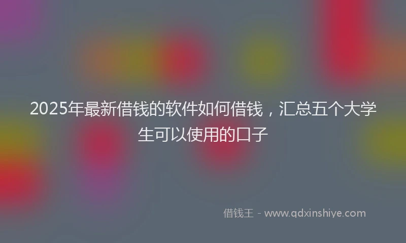 2025年最新借钱的软件如何借钱，汇总五个大学生可以使用的口子
