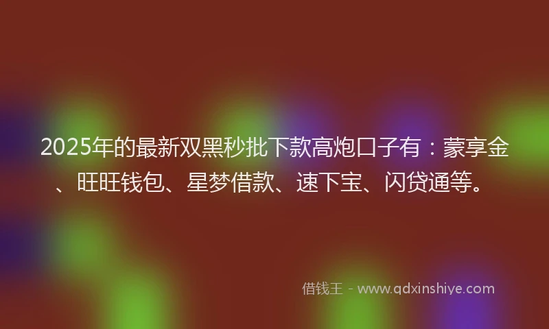 2025年的最新双黑秒批下款高炮口子有：蒙享金、旺旺钱包、星梦借款、速下宝、闪贷通等。