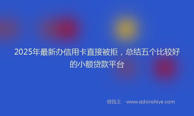 2025年最新办信用卡直接被拒，总结五个比较好的小额贷款平台