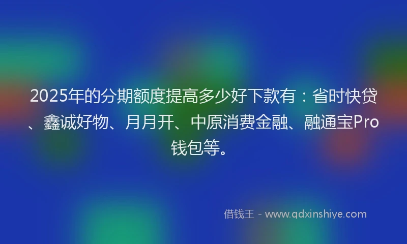 2025年的分期额度提高多少好下款有：省时快贷、鑫诚好物、月月开、中原消费金融、融通宝Pro钱包等。