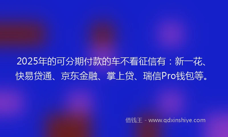 2025年的可分期付款的车不看征信有：新一花、快易贷通、京东金融、掌上贷、瑞信Pro钱包等。