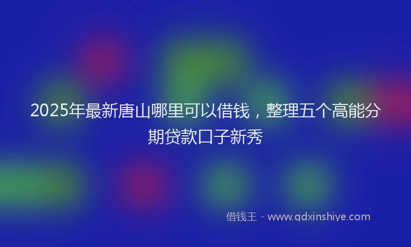 2025年最新唐山哪里可以借钱，整理五个高能分期贷款口子新秀