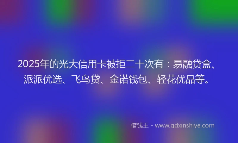 2025年的光大信用卡被拒二十次有：易融贷盒、派派优选、飞鸟贷、金诺钱包、轻花优品等。
