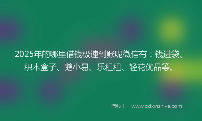 2025年的哪里借钱极速到账呢微信有：钱进袋、积木盒子、鹅小易、乐租租、轻花优品等。