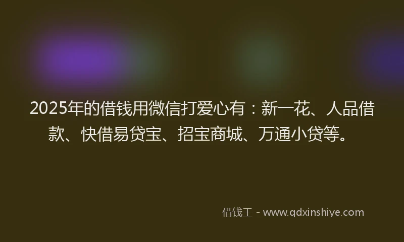 2025年的借钱用微信打爱心有：新一花、人品借款、快借易贷宝、招宝商城、万通小贷等。
