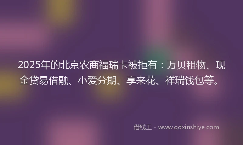 2025年的北京农商福瑞卡被拒有：万贝租物、现金贷易借融、小爱分期、享来花、祥瑞钱包等。