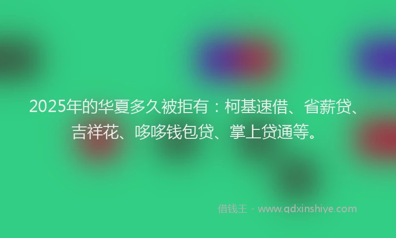 2025年的华夏多久被拒有：柯基速借、省薪贷、吉祥花、哆哆钱包贷、掌上贷通等。