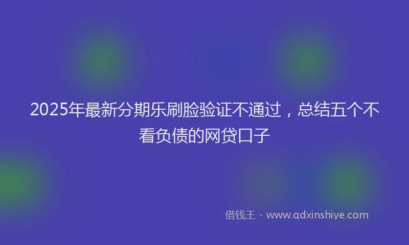 2025年最新分期乐刷脸验证不通过，总结五个不看负债的网贷口子