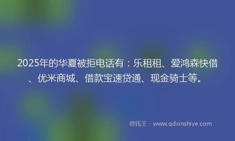 2025年的华夏被拒电话有：乐租租、爱鸿森快借、优米商城、借款宝速贷通、现金骑士等。
