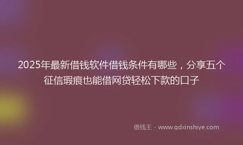 2025年最新借钱软件借钱条件有哪些，分享五个征信瑕疵也能借网贷轻松下款的口子