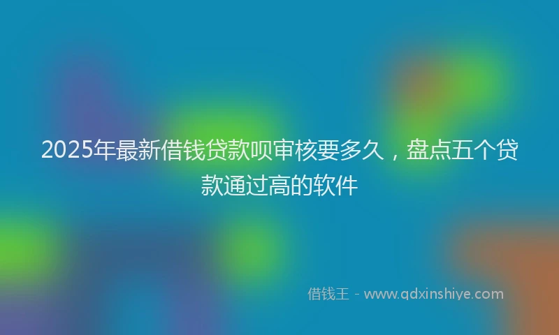 2025年最新借钱贷款呗审核要多久，盘点五个贷款通过高的软件