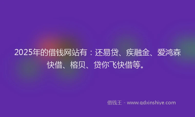 2025年的借钱网站有：还易贷、疾融金、爱鸿森快借、榕贝、贷你飞快借等。