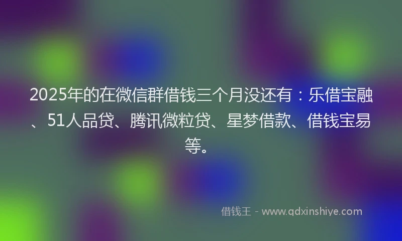 2025年的在微信群借钱三个月没还有：乐借宝融、51人品贷、腾讯微粒贷、星梦借款、借钱宝易等。